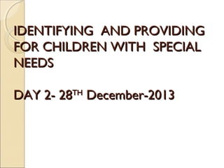 IDENTIFYING AND PROVIDING
FOR CHILDREN WITH SPECIAL
NEEDS
DAY 2- 28TH December-2013

 