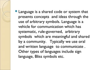  Language

is a shared code or system that
presents concepts and ideas through the
use of arbitrary symbols. Language is a
vehicle for communication which has
systematic, rule-governed, arbitrary
symbols which are meaningful and shared
by a community. Typically we use oral
and written language to communicate .
Other types of languages include sign
language, Bliss symbols etc.

 