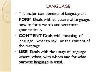 LANGUAGE
The major components of language are
• FORM Deals with structure of language,
how to form words and sentences
grammatically.
• CONTENT Deals with meaning of
language, what to say, or the content of
the message.
• USE Deals with the usage of language
where, when, with whom and for what
purpose language in used.
•

 