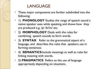LANGUAGE
•
•

•
•

•
•

These major components are further subdivided into the
following:
1) PHONOLOGY Studies the range of speech sound a
native speaker uses while speaking and shows how they
are produced e.g. /p/ /b//m/ etc.
2) MORPHOLOGY Deals with the rules for
combining speech sounds to form words.
3) SYNTAX Refer to the grammatical aspect of a
language, and describes the rules that speakers use in
forming sentences.
4) SEMANTICS Include meanings as well as rules for
linking meaning with words.
5) PRAGMATICS Refers to the use of language
appropriately depending on situations.

 
