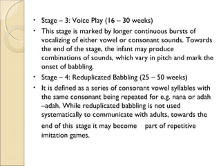 •
•

•
•

Stage – 3: Voice Play (16 – 30 weeks)
This stage is marked by longer continuous bursts of
vocalizing of either vowel or consonant sounds. Towards
the end of the stage, the infant may produce
combinations of sounds, which vary in pitch and mark the
onset of babbling.
Stage – 4: Reduplicated Babbling (25 – 50 weeks)
It is defined as a series of consonant vowel syllables with
the same consonant being repeated for e.g. nana or adah
–adah. While reduplicated babbling is not used
systematically to communicate with adults, towards the
end of this stage it may become
imitation games.

part of repetitive

 