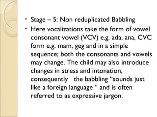Stage – 5: Non reduplicated Babbling
• Here vocalizations take the form of vowel
consonant vowel (VCV) e.g. ada, ana, CVC
form e.g. mam, geg and in a simple
sequence; both the consonants and vowels
may change. The child may also introduce
changes in stress and intonation,
consequently the babbling “sounds just
like a foreign language “ and is often
referred to as expressive jargon.
•

 