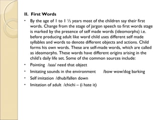 II. First Words
• By the age of 1 to 1 ½ years most of the children say their first
words. Change from the stage of jargon speech to first words stage
is marked by the presence of self made words (ideomorphs) i.e.
before producing adult like word child uses different self made
syllables and words to denote different objects and actions. Child
forms his own words. These are self-made words, which are called
as ideomorphs. These words have different origins arising in the
child’s daily life set. Some of the common sources include:
• Pointing /aaa/ need that object
• Imitating sounds in the environment
/bow wow/dog barking
• Self imitation /dhub/fallen down
• Imitation of adult /chichi – (i hate it)

 