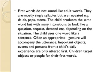 •

First words do not sound like adult words. They
are mostly single syllables but are repeated e.g.
da-da, papa, mama. The child produces the same
word but with many intonations to look like a
question, request, demand etc. depending on the
situation. The child uses one word like a
sentence. Often an appropriate gesture will
accompany the utterance. Important objects,
events and persons from a child’s daily
experience are only uttered first. Children target
objects or people for their first words.

 
