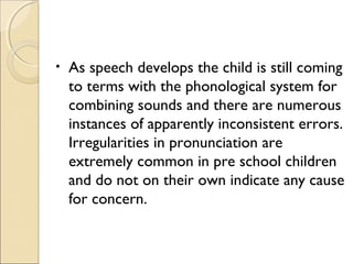 •

As speech develops the child is still coming
to terms with the phonological system for
combining sounds and there are numerous
instances of apparently inconsistent errors.
Irregularities in pronunciation are
extremely common in pre school children
and do not on their own indicate any cause
for concern.

 