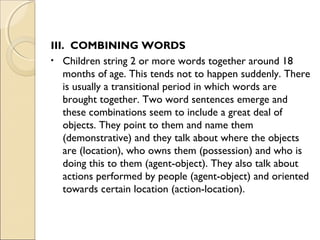 III. COMBINING WORDS
• Children string 2 or more words together around 18
months of age. This tends not to happen suddenly. There
is usually a transitional period in which words are
brought together. Two word sentences emerge and
these combinations seem to include a great deal of
objects. They point to them and name them
(demonstrative) and they talk about where the objects
are (location), who owns them (possession) and who is
doing this to them (agent-object). They also talk about
actions performed by people (agent-object) and oriented
towards certain location (action-location).

 