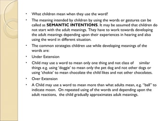 •

What children mean when they use the word?

•

The meaning intended by children by using the words or gestures can be
called as SEMANTIC INTENTIONS. It may be assumed that children do
not start with the adult meanings. They have to work towards developing
the adult meanings depending upon their experiences in hearing and also
using the word in different situation.

•

The common strategies children use while developing meanings of the
words are:

•

Under Extension

•

Child may use a word to mean only one thing and not class of similar
things e.g. using ‘doggie’ to mean only the pet dog and not other dogs or
using ‘chokie’ to mean chocolate the child likes and not other chocolates.

•

Over Extension

•

A Child may use a word to mean more than what adults mean, e.g. “ball” to
indicate moon. On repeated using of the words and depending upon the
adult reactions, the child gradually approximates adult meanings.

 