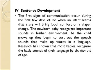 IV Sentence Development
• The first signs of communication occur during
the first few days of life when an infant learns
that a cry will bring food, comfort or a diaper
change. The newborn baby recognizes important
sounds in his/her environment. As the child
grows up they begin to sort out the speech
sounds that make up words in a language.
Research has shown that most babies recognize
the basic sounds of their language by six months
of age.

 