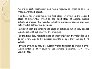 •
•

•
•

•

As the speech mechanism and voice mature, an infant is able to
make controlled sound.
The baby has moved from the first stage of crying to the second
stage of differential crying to the third stage of cooing. Babies
babble at around 4-5 months, which is nonsense speech but may
reflect adult intonation patterns.
Children then go through the stage of echolalia, when they repeat
words, but without knowing the meaning.
By the time they reach the end of their first year, they may be able
to say a few words. By eighteen months of age, they can say 8-10
words.
By age two, they may be putting words together to make a twoword sentence. They begin to use complex sentences by 4 - 4½
years of age.

 