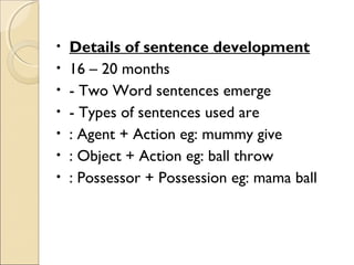 •
•
•
•
•
•
•

Details of sentence development
16 – 20 months
- Two Word sentences emerge
- Types of sentences used are
: Agent + Action eg: mummy give
: Object + Action eg: ball throw
: Possessor + Possession eg: mama ball

 