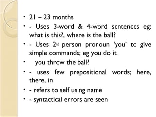 •
•
•
•
•
•
•

21 – 23 months
- Uses 3-word & 4-word sentences eg:
what is this?, where is the ball?
- Uses 2nd person pronoun ‘you’ to give
simple commands; eg you do it,
you throw the ball?
- uses few prepositional words; here,
there, in
- refers to self using name
- syntactical errors are seen

 