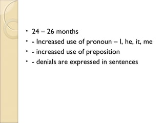 24 – 26 months
• - Increased use of pronoun – I, he, it, me
• - increased use of preposition
• - denials are expressed in sentences
•

 