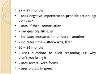 •
•
•
•
•
•
•
•
•
•

27 – 29 months
- uses negative imperative to prohibit action; eg:
don’t talk
- uses ‘if-then’ construction
- can quantify; little, all
- indicates increases in numbers – another
- indicates time – afterwards, later
30 – 36 months
- uses questions to elicit reasoning; eg: why
didn’t you bring it
- uses several verb forms
- uses plurals in speech

 
