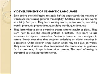 •
•

•

V DEVELOPMENT OF SEMANTIC LANGUAGE
Even before the child begins to speak, he/ she understands the meaning of
words and starts using gestures meaningfully. Children pick up new words
at a fairly fast pace. They learn naming words, action words, describing
words, pronouns, prepositions, quantifying words, questions, etc.
They learn what to do to a word to change it from singular to plural. They
learn how to use the correct prefixes & suffixes. They learn to use
sentences to express themselves. Sentences become more complex in
nature. Slowly, over time they decipher underlying or hidden meanings in
a sentence. Older children enjoy humor which may be a pun on words.
They understand sarcasm, they comprehend the connotation of gestures,
facial expressions, changes in intonation patterns. The depth of feelings is
expressed by using appropriate words.

 