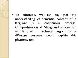 •

To conclude, we can say that the
understanding of semantic content of a
language is a continuous process.
Comprehension of ‘slang’ and of common
words used in technical jargon, for a
different purpose would explain this
phenomenon.

 