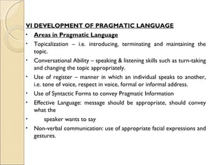 VI DEVELOPMENT OF PRAGMATIC LANGUAGE
• Areas in Pragmatic Language
• Topicalization – i.e. introducing, terminating and maintaining the
topic.
• Conversational Ability – speaking & listening skills such as turn-taking
and changing the topic appropriately.
• Use of register – manner in which an individual speaks to another,
i.e. tone of voice, respect in voice, formal or informal address.
• Use of Syntactic Forms to convey Pragmatic Information
• Effective Language: message should be appropriate, should convey
what the
•
speaker wants to say
• Non-verbal communication: use of appropriate facial expressions and
gestures.

 