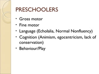PRESCHOOLERS
•
•
•
•
•

Gross motor
Fine motor
Language (Echolalia, Normal Nonfluency)
Cognition (Animism, egocentricism, lack of
conservation)
Behaviour/Play

 