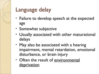 Language delay
•
•
•
•

•

Failure to develop speech at the expected
age
Somewhat subjective
Usually associated with other maturational
delays
May also be associated with a hearing
impairment, mental retardation, emotional
disturbance, or brain injury
Often the result of environmental
deprivation

 