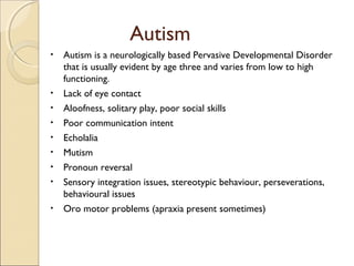 Autism
•

•
•
•
•
•
•
•
•

Autism is a neurologically based Pervasive Developmental Disorder
that is usually evident by age three and varies from low to high
functioning.
Lack of eye contact
Aloofness, solitary play, poor social skills
Poor communication intent
Echolalia
Mutism
Pronoun reversal
Sensory integration issues, stereotypic behaviour, perseverations,
behavioural issues
Oro motor problems (apraxia present sometimes)

 