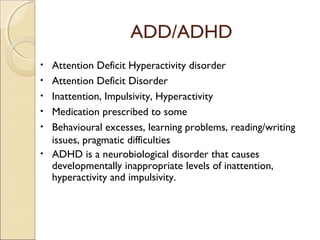 ADD/ADHD
•
•
•
•
•
•

Attention Deficit Hyperactivity disorder
Attention Deficit Disorder
Inattention, Impulsivity, Hyperactivity
Medication prescribed to some
Behavioural excesses, learning problems, reading/writing
issues, pragmatic difficulties
ADHD is a neurobiological disorder that causes
developmentally inappropriate levels of inattention,
hyperactivity and impulsivity.

 