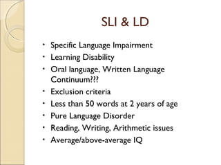 SLI & LD
•
•
•
•
•
•
•
•

Specific Language Impairment
Learning Disability
Oral language, Written Language
Continuum???
Exclusion criteria
Less than 50 words at 2 years of age
Pure Language Disorder
Reading, Writing, Arithmetic issues
Average/above-average IQ

 