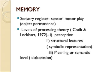 MEMORY
Sensory

register- sensori motor play
(object permanence)
 Levels of processing theory ( Craik &
Lockhart, 1972)- i) perception
ii) structural features
( symbolic representation)
iii) Meaning or semantic
level ( elaboration)

 