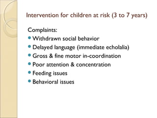 Intervention for children at risk (3 to 7 years)
Complaints:
Withdrawn social behavior
Delayed language (immediate echolalia)
Gross & fine motor in-coordination
Poor attention & concentration
Feeding issues
Behavioral issues

 