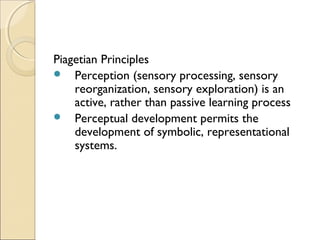 Piagetian Principles
 Perception (sensory processing, sensory
reorganization, sensory exploration) is an
active, rather than passive learning process
 Perceptual development permits the
development of symbolic, representational
systems.

 