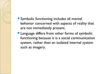 Symbolic

functioning includes all mental
behavior concerned with aspects of reality that
are not immediately present.
Language differs from other forms of symbolic
functioning because it is a social communication
system, rather than an isolated internal system
such as imagery.

 