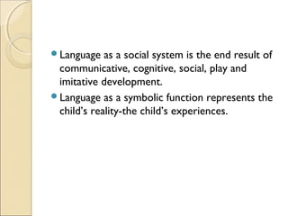 Language

as a social system is the end result of
communicative, cognitive, social, play and
imitative development.
Language as a symbolic function represents the
child’s reality-the child’s experiences.

 