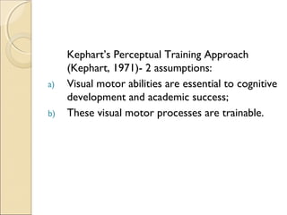 a)
b)

Kephart’s Perceptual Training Approach
(Kephart, 1971)- 2 assumptions:
Visual motor abilities are essential to cognitive
development and academic success;
These visual motor processes are trainable.

 