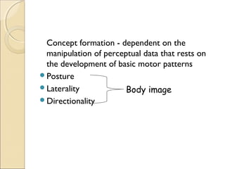 Concept formation - dependent on the
manipulation of perceptual data that rests on
the development of basic motor patterns
Posture
Laterality
Body image
Directionality

 