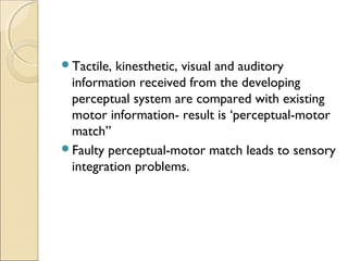 Tactile,

kinesthetic, visual and auditory
information received from the developing
perceptual system are compared with existing
motor information- result is ‘perceptual-motor
match”
Faulty perceptual-motor match leads to sensory
integration problems.

 