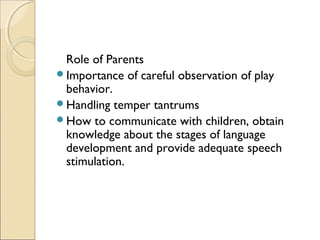 Role of Parents
Importance of careful observation of play
behavior.
Handling temper tantrums
How to communicate with children, obtain
knowledge about the stages of language
development and provide adequate speech
stimulation.

 