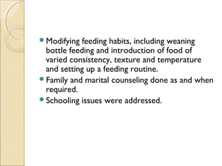 Modifying

feeding habits, including weaning
bottle feeding and introduction of food of
varied consistency, texture and temperature
and setting up a feeding routine.
Family and marital counseling done as and when
required.
Schooling issues were addressed.

 