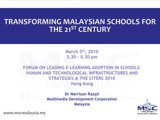 1 TRANSFORMING MALAYSIAN SCHOOLS FOR THE 21ST CENTURY March 5th, 2010  3.30 – 5.30 pm  FORUM ON LEADING E-LEARNING ADOPTION IN SCHOOLS: HUMAN AND TECHNOLOGICAL INFRASTRUCTURES AND STRATEGIES @ THE CITERS 2010 Hong Kong Dr Norrizan Razali Multimedia Development Corporation Malaysia  