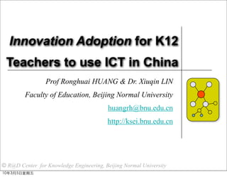 Innovation Adoption for K12
 Teachers to use ICT in China
                 Prof Ronghuai HUANG & Dr. Xiuqin LIN
         Faculty of Education, Beijing Normal University
                                         huangrh@bnu.edu.cn
                                         http://ksei.bnu.edu.cn




© R@D Center for Knowledge Engineering, Beijing Normal University
 