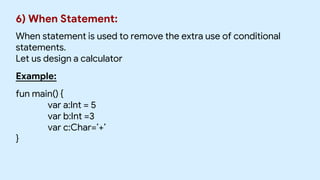 6) When Statement:
When statement is used to remove the extra use of conditional
statements.
Let us design a calculator
Example:
fun main() {
var a:Int = 5
var b:Int =3
var c:Char=’+’
}
 