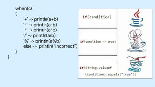 when(c)
{
‘+’ -> println(a+b)
‘-’ -> println(a-b)
‘*’ -> println(a*b)
‘/’ -> println(a/b)
‘%’ -> println(a%b)
else -> println(“Incorrect”)
}
}
 