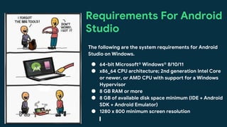 This work is licensed under the Apache 2.0 License
Requirements For Android
Studio
The following are the system requirements for Android
Studio on Windows.
● 64-bit Microsoft® Windows® 8/10/11
● x86_64 CPU architecture; 2nd generation Intel Core
or newer, or AMD CPU with support for a Windows
Hypervisor
● 8 GB RAM or more
● 8 GB of available disk space minimum (IDE + Android
SDK + Android Emulator)
● 1280 x 800 minimum screen resolution
 