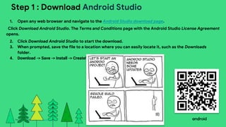 This work is licensed under the Apache 2.0 License
Step 1 : Download Android Studio
1. Open any web browser and navigate to the Android Studio download page.
Click Download Android Studio. The Terms and Conditions page with the Android Studio License Agreement
opens.
2. Click Download Android Studio to start the download.
3. When prompted, save the file to a location where you can easily locate it, such as the Downloads
folder.
4. Download -> Save -> Install -> Create!
 