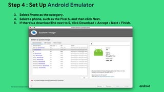 This work is licensed under the Apache 2.0 License
Step 4 : Set Up Android Emulator
3. Select Phone as the category.
4. Select a phone, such as the Pixel 5, and then click Next.
5. If there's a download link next to S, click Download > Accept > Next > Finish.
 
