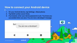 This work is licensed under the Apache 2.0 License
How to connect your Android device
1. On your Android device, tap Settings > About phone.
2. Tap Build number seven times.
3. If prompted, enter your device password or pin. You know you
succeeded when you see a You are now a developer! message.
 