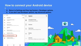This work is licensed under the Apache 2.0 License
How to connect your Android device
4. Return to Settings and then tap System > Developer options.
5. If you don't see Developer options, tap Advanced options.
 