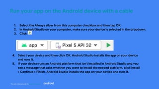 This work is licensed under the Apache 2.0 License
Run your app on the Android device with a cable
1. Select the Always allow from this computer checkbox and then tap OK.
2. In Android Studio on your computer, make sure your device is selected in the dropdown.
3. Click
4. Select your device and then click OK. Android Studio installs the app on your device
and runs it.
5. If your device runs an Android platform that isn't installed in Android Studio and you
see a message that asks whether you want to install the needed platform, click Install
> Continue > Finish. Android Studio installs the app on your device and runs it.
 