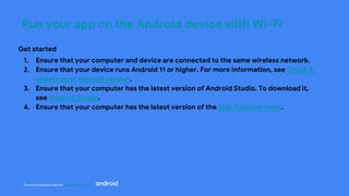 This work is licensed under the Apache 2.0 License
Run your app on the Android device with Wi-Fi
Get started
1. Ensure that your computer and device are connected to the same wireless network.
2. Ensure that your device runs Android 11 or higher. For more information, see Check &
update your Android version.
3. Ensure that your computer has the latest version of Android Studio. To download it,
see Android Studio.
4. Ensure that your computer has the latest version of the SDK Platform Tools.
 
