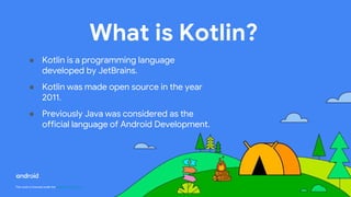 This work is licensed under the Apache 2.0 License
What is Kotlin?
● Kotlin is a programming language
developed by JetBrains.
● Kotlin was made open source in the year
2011.
● Previously Java was considered as the
official language of Android Development.
 
