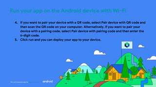 This work is licensed under the Apache 2.0 License
Run your app on the Android device with Wi-Fi
4. If you want to pair your device with a QR code, select Pair device with QR code and
then scan the QR code on your computer. Alternatively, if you want to pair your
device with a pairing code, select Pair device with pairing code and then enter the
6-digit code.
5. Click run and you can deploy your app to your device.
 