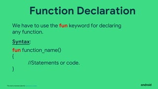 This work is licensed under the Apache 2.0 License
Function Declaration
We have to use the fun keyword for declaring
any function.
Syntax:
fun function_name()
{
//Statements or code.
}
 