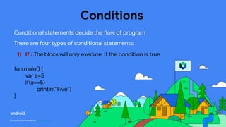 This work is licensed under the Apache 2.0 License
Conditions
Conditional statements decide the flow of program
There are four types of conditional statements:
1) If : The block will only execute if the condition is true
fun main() {
var a=5
if(a==5)
println(“Five”)
}
 